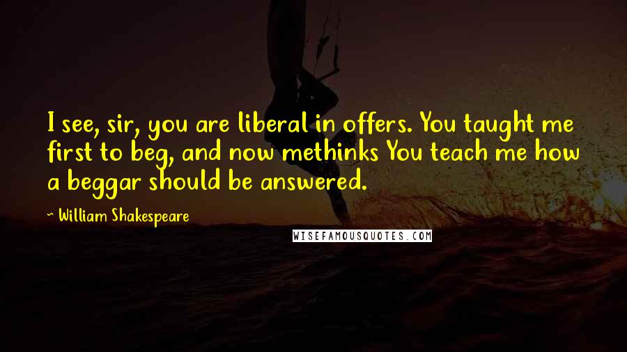 William Shakespeare Quotes: I see, sir, you are liberal in offers. You taught me first to beg, and now methinks You teach me how a beggar should be answered.