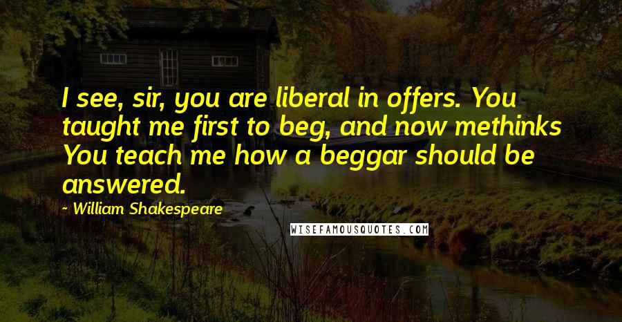William Shakespeare Quotes: I see, sir, you are liberal in offers. You taught me first to beg, and now methinks You teach me how a beggar should be answered.
