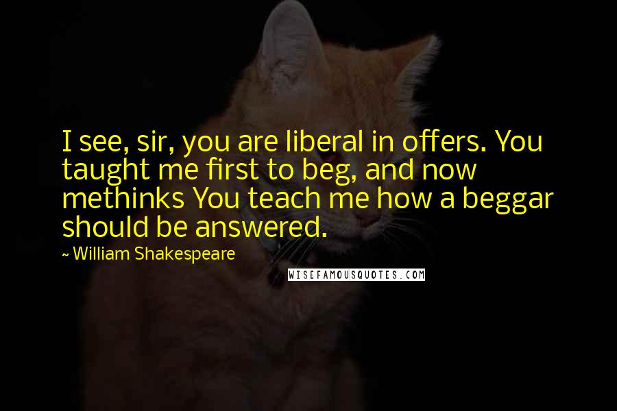 William Shakespeare Quotes: I see, sir, you are liberal in offers. You taught me first to beg, and now methinks You teach me how a beggar should be answered.