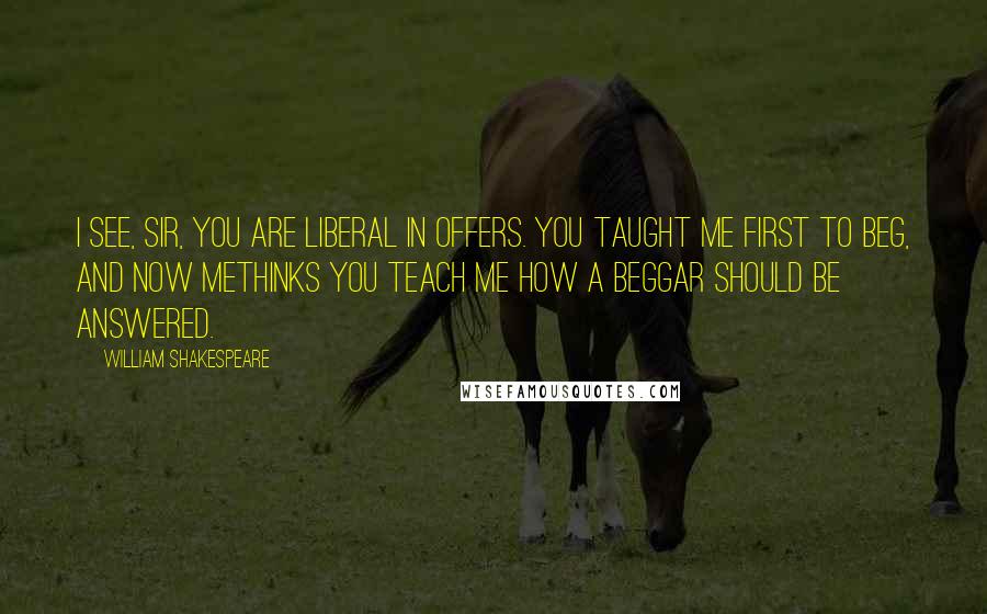 William Shakespeare Quotes: I see, sir, you are liberal in offers. You taught me first to beg, and now methinks You teach me how a beggar should be answered.