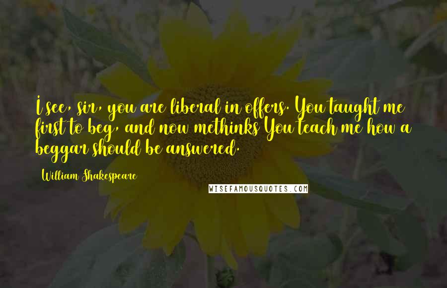 William Shakespeare Quotes: I see, sir, you are liberal in offers. You taught me first to beg, and now methinks You teach me how a beggar should be answered.