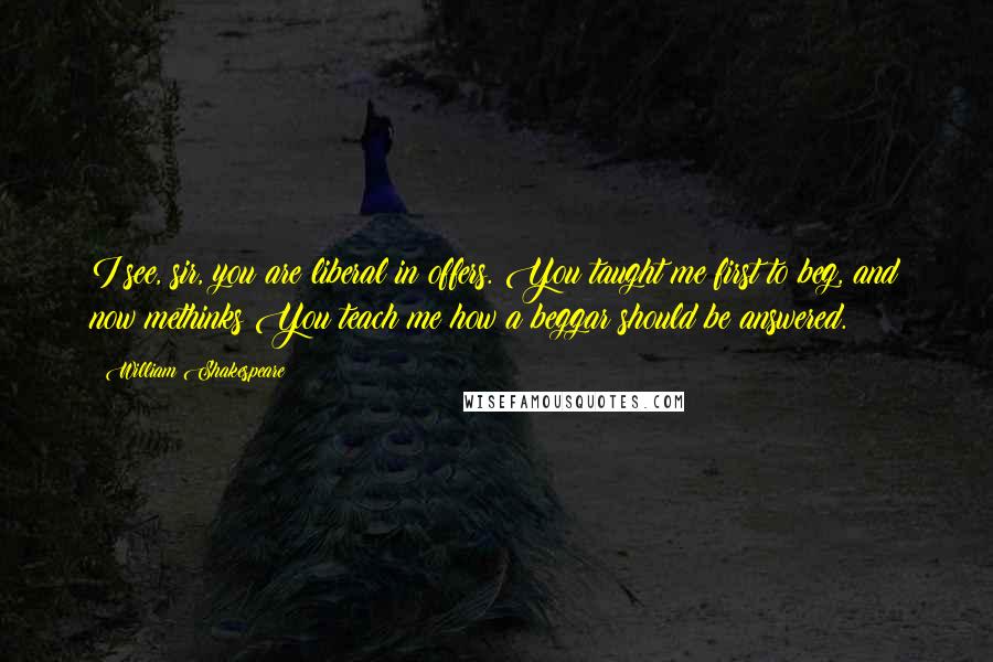 William Shakespeare Quotes: I see, sir, you are liberal in offers. You taught me first to beg, and now methinks You teach me how a beggar should be answered.
