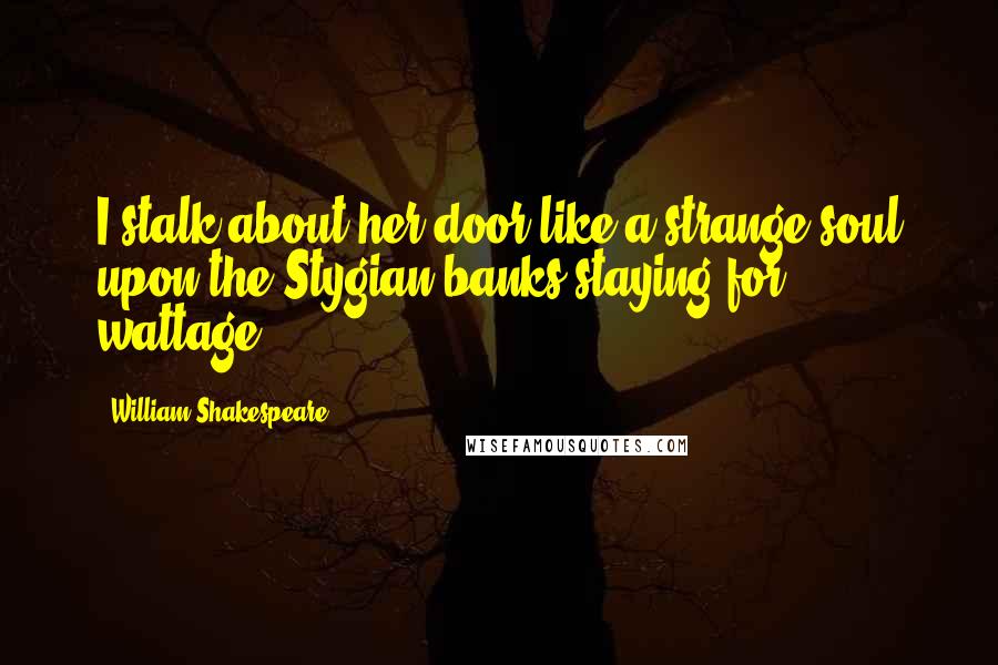 William Shakespeare Quotes: I stalk about her door like a strange soul upon the Stygian banks staying for wattage.