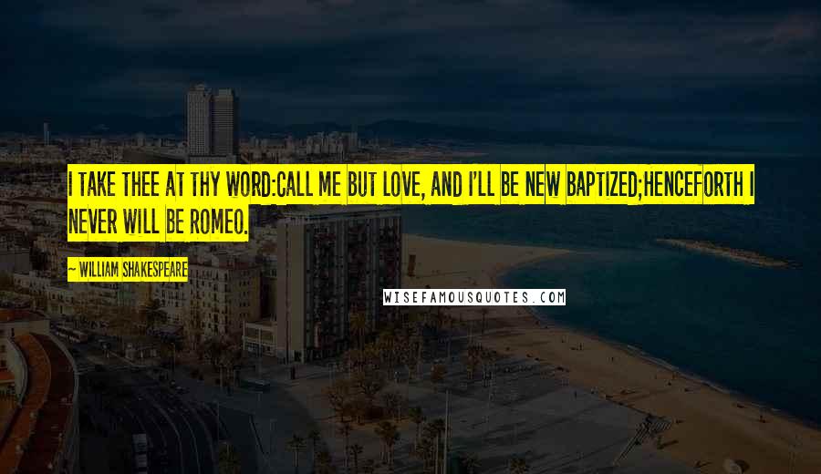 William Shakespeare Quotes: I take thee at thy word:Call me but love, and I'll be new baptized;Henceforth I never will be Romeo.