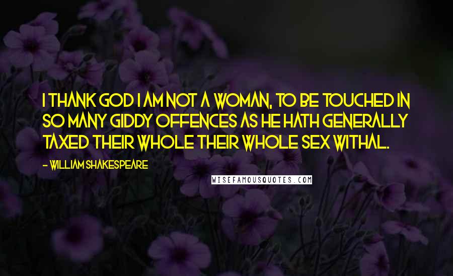William Shakespeare Quotes: I thank God I am not a woman, to be touched in so many giddy offences as He hath generally taxed their whole their whole sex withal.