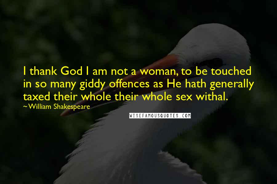 William Shakespeare Quotes: I thank God I am not a woman, to be touched in so many giddy offences as He hath generally taxed their whole their whole sex withal.