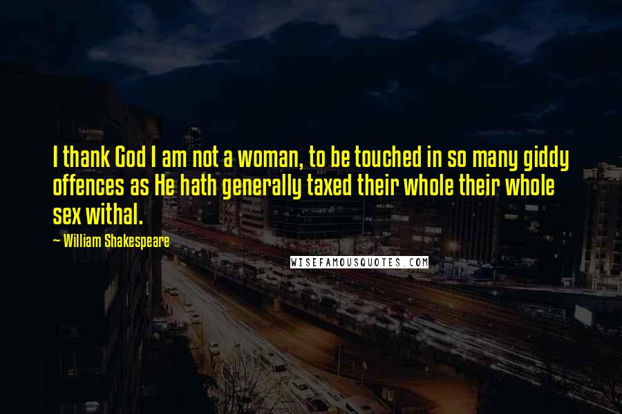 William Shakespeare Quotes: I thank God I am not a woman, to be touched in so many giddy offences as He hath generally taxed their whole their whole sex withal.