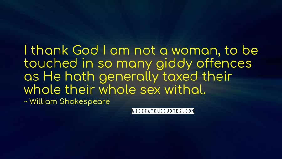 William Shakespeare Quotes: I thank God I am not a woman, to be touched in so many giddy offences as He hath generally taxed their whole their whole sex withal.