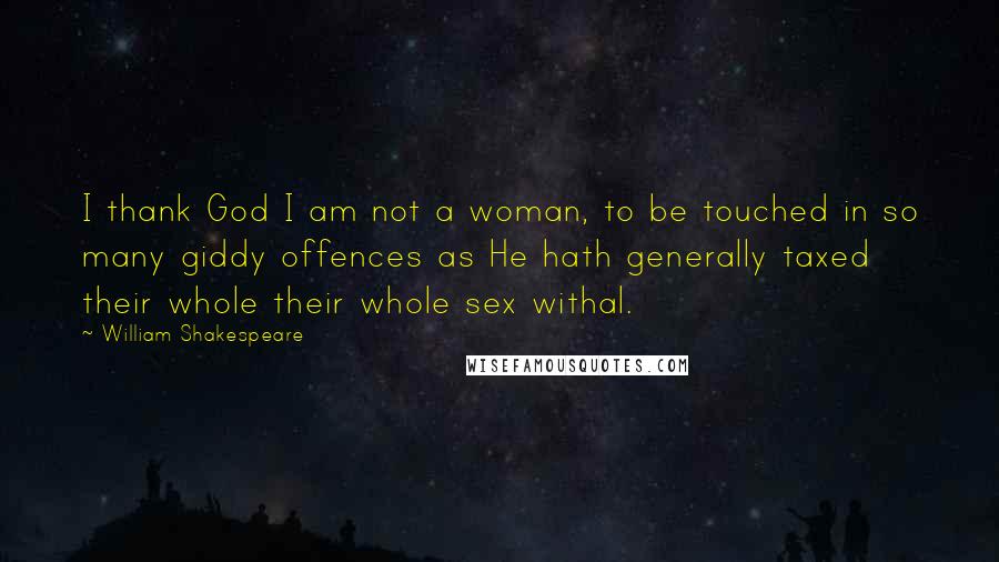 William Shakespeare Quotes: I thank God I am not a woman, to be touched in so many giddy offences as He hath generally taxed their whole their whole sex withal.