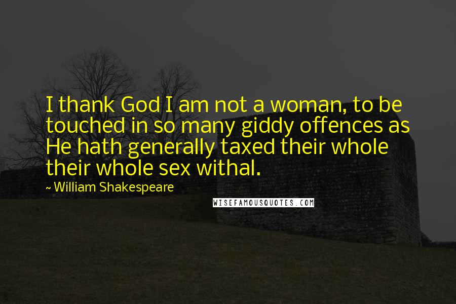 William Shakespeare Quotes: I thank God I am not a woman, to be touched in so many giddy offences as He hath generally taxed their whole their whole sex withal.