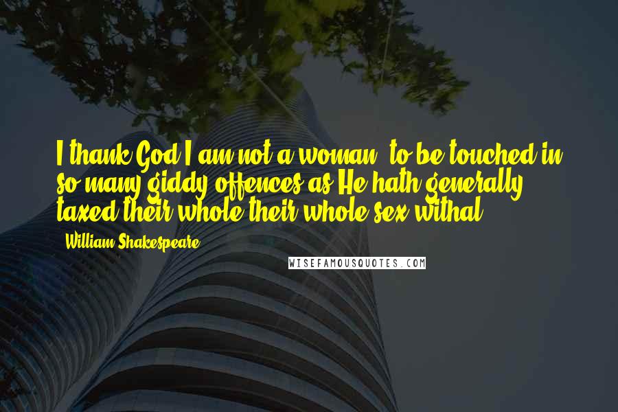William Shakespeare Quotes: I thank God I am not a woman, to be touched in so many giddy offences as He hath generally taxed their whole their whole sex withal.
