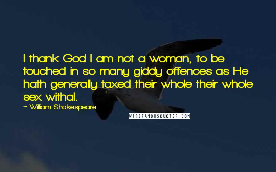 William Shakespeare Quotes: I thank God I am not a woman, to be touched in so many giddy offences as He hath generally taxed their whole their whole sex withal.