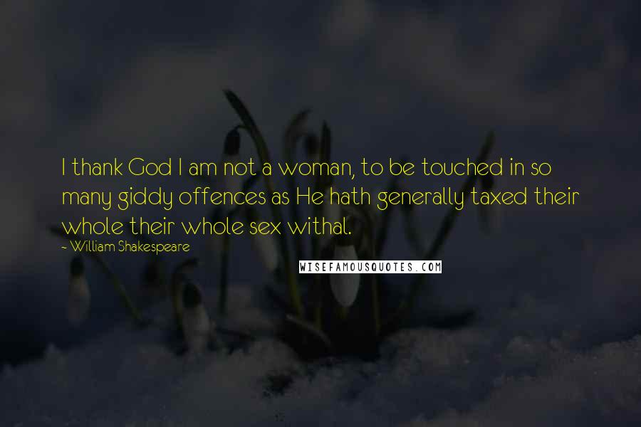 William Shakespeare Quotes: I thank God I am not a woman, to be touched in so many giddy offences as He hath generally taxed their whole their whole sex withal.
