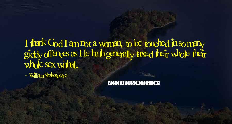 William Shakespeare Quotes: I thank God I am not a woman, to be touched in so many giddy offences as He hath generally taxed their whole their whole sex withal.