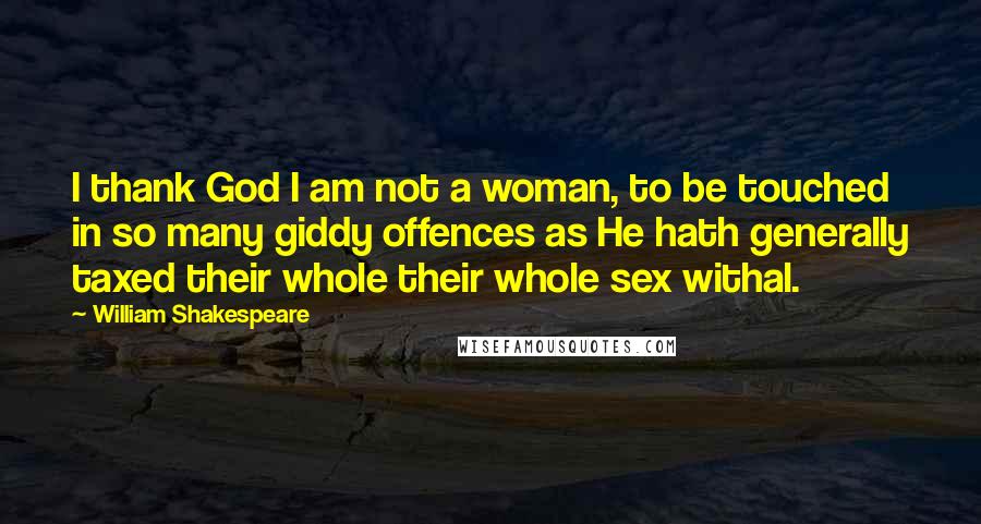 William Shakespeare Quotes: I thank God I am not a woman, to be touched in so many giddy offences as He hath generally taxed their whole their whole sex withal.