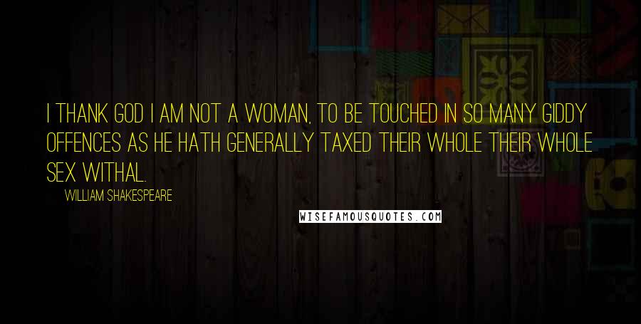 William Shakespeare Quotes: I thank God I am not a woman, to be touched in so many giddy offences as He hath generally taxed their whole their whole sex withal.
