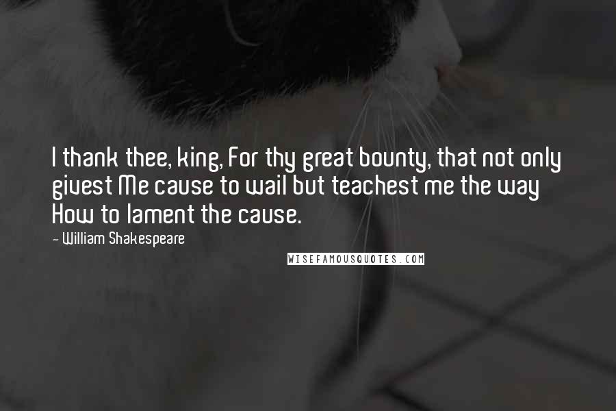 William Shakespeare Quotes: I thank thee, king, For thy great bounty, that not only givest Me cause to wail but teachest me the way How to lament the cause.