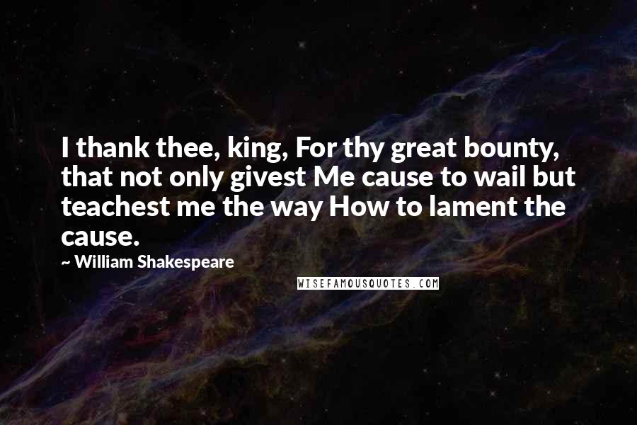 William Shakespeare Quotes: I thank thee, king, For thy great bounty, that not only givest Me cause to wail but teachest me the way How to lament the cause.