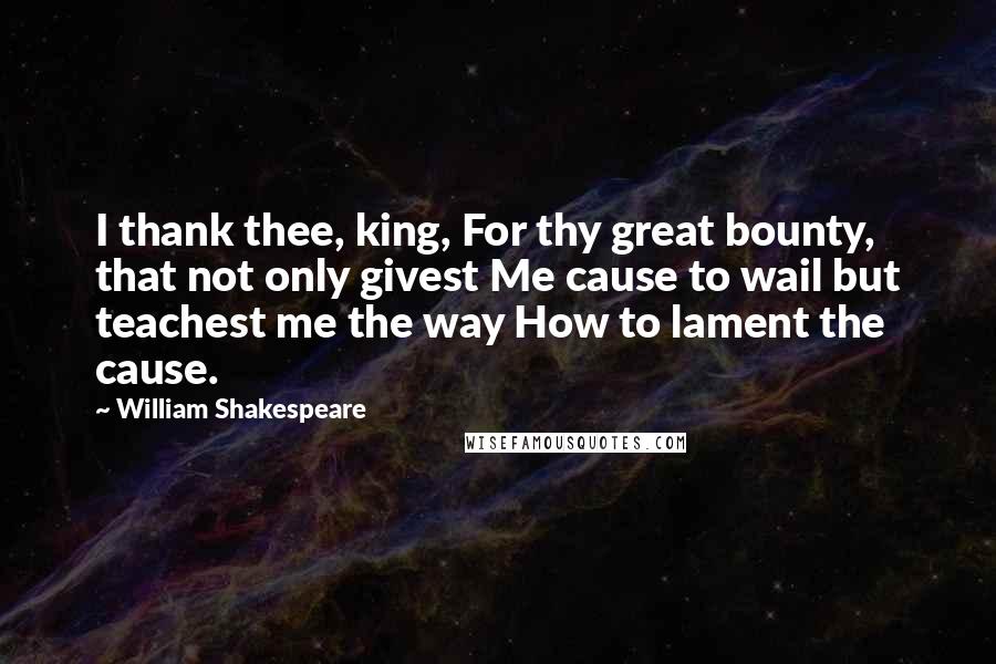 William Shakespeare Quotes: I thank thee, king, For thy great bounty, that not only givest Me cause to wail but teachest me the way How to lament the cause.