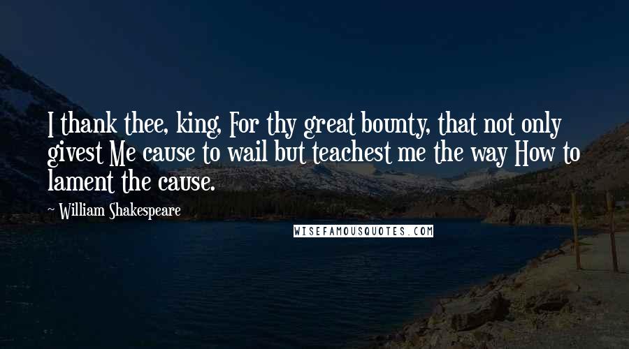 William Shakespeare Quotes: I thank thee, king, For thy great bounty, that not only givest Me cause to wail but teachest me the way How to lament the cause.