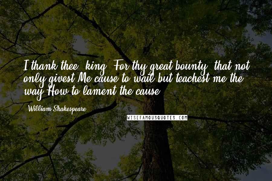 William Shakespeare Quotes: I thank thee, king, For thy great bounty, that not only givest Me cause to wail but teachest me the way How to lament the cause.