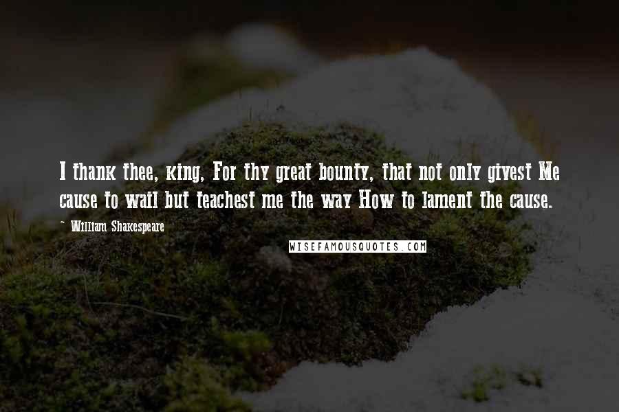 William Shakespeare Quotes: I thank thee, king, For thy great bounty, that not only givest Me cause to wail but teachest me the way How to lament the cause.