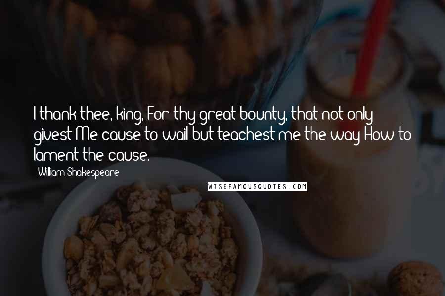 William Shakespeare Quotes: I thank thee, king, For thy great bounty, that not only givest Me cause to wail but teachest me the way How to lament the cause.