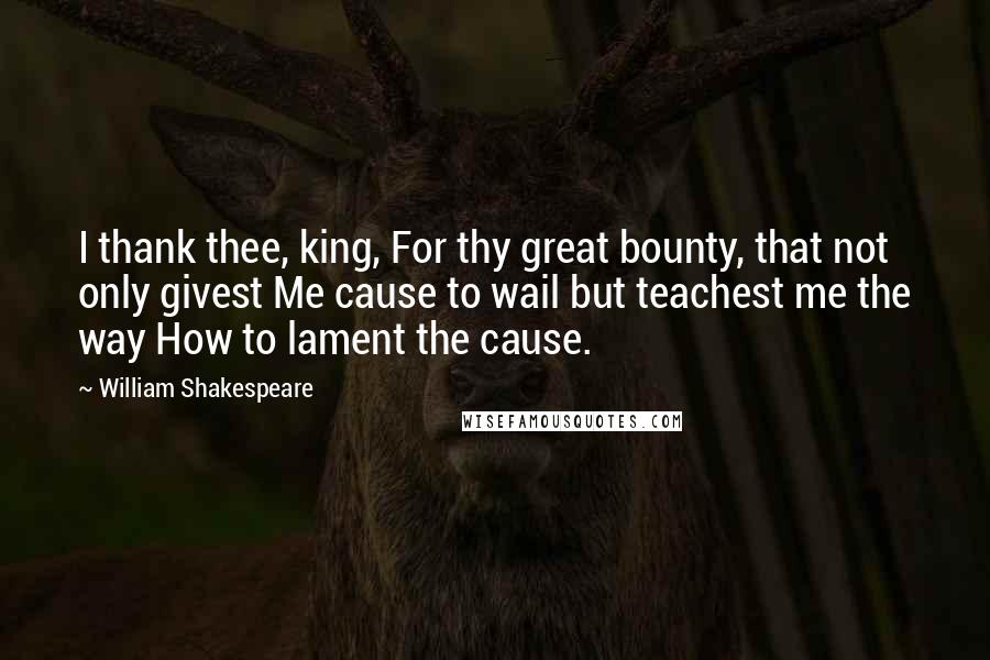 William Shakespeare Quotes: I thank thee, king, For thy great bounty, that not only givest Me cause to wail but teachest me the way How to lament the cause.