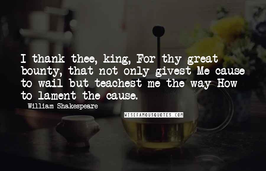 William Shakespeare Quotes: I thank thee, king, For thy great bounty, that not only givest Me cause to wail but teachest me the way How to lament the cause.