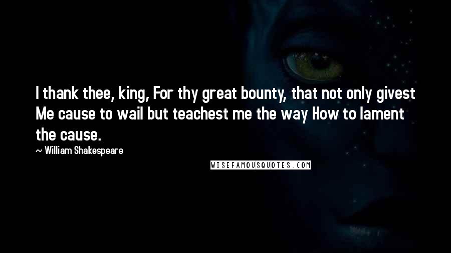 William Shakespeare Quotes: I thank thee, king, For thy great bounty, that not only givest Me cause to wail but teachest me the way How to lament the cause.