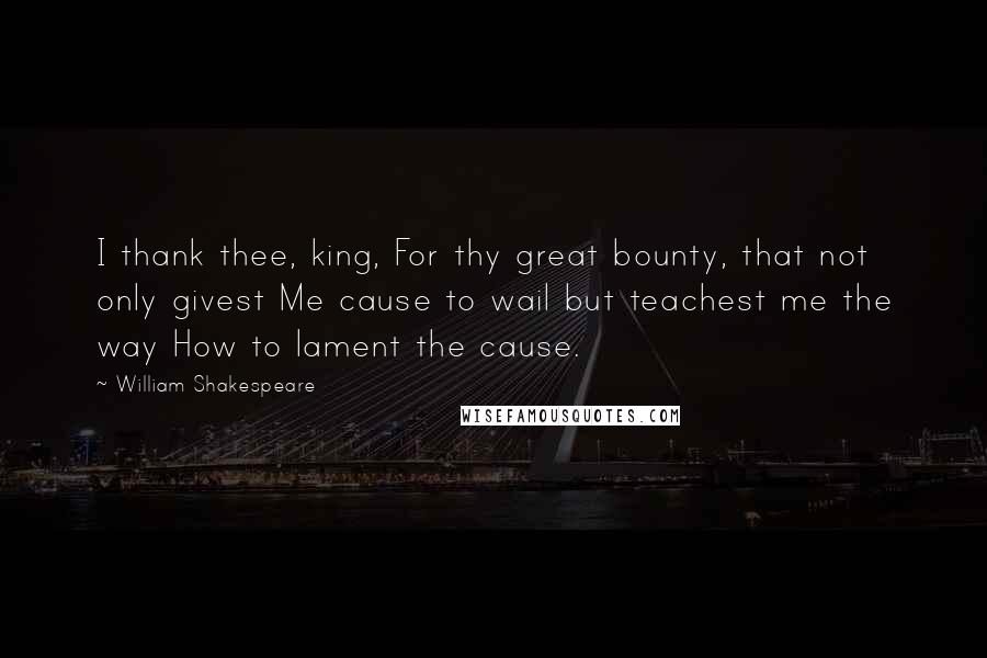 William Shakespeare Quotes: I thank thee, king, For thy great bounty, that not only givest Me cause to wail but teachest me the way How to lament the cause.