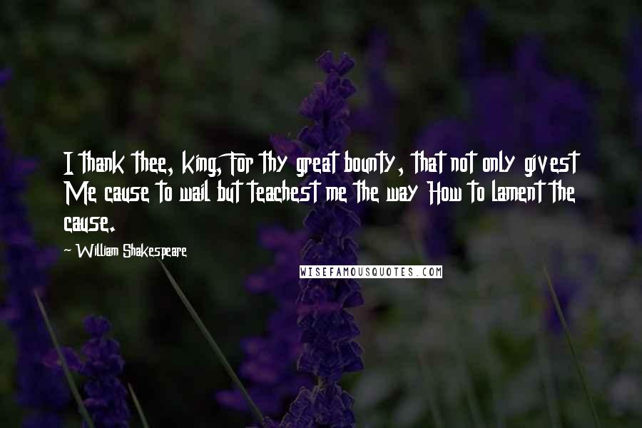 William Shakespeare Quotes: I thank thee, king, For thy great bounty, that not only givest Me cause to wail but teachest me the way How to lament the cause.