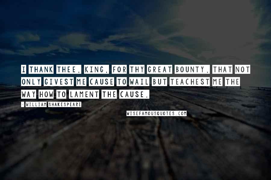 William Shakespeare Quotes: I thank thee, king, For thy great bounty, that not only givest Me cause to wail but teachest me the way How to lament the cause.