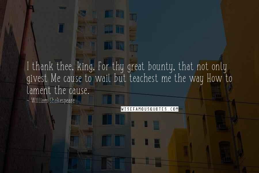 William Shakespeare Quotes: I thank thee, king, For thy great bounty, that not only givest Me cause to wail but teachest me the way How to lament the cause.