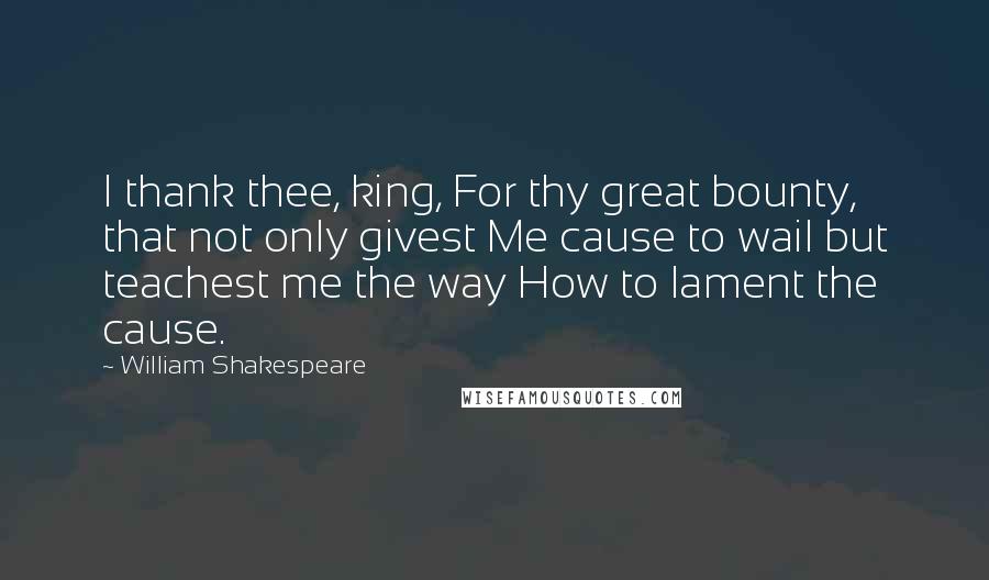 William Shakespeare Quotes: I thank thee, king, For thy great bounty, that not only givest Me cause to wail but teachest me the way How to lament the cause.