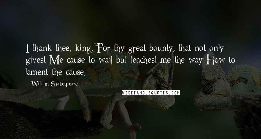 William Shakespeare Quotes: I thank thee, king, For thy great bounty, that not only givest Me cause to wail but teachest me the way How to lament the cause.