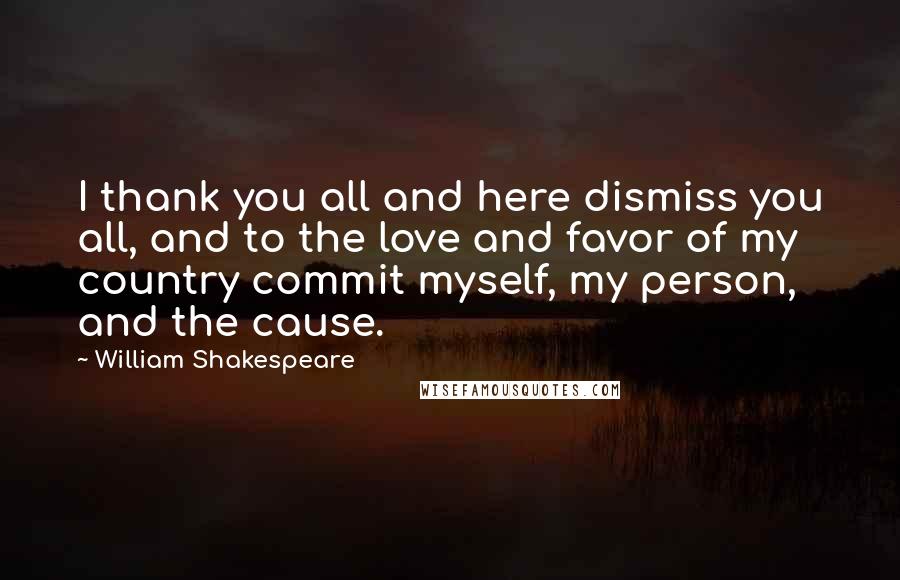 William Shakespeare Quotes: I thank you all and here dismiss you all, and to the love and favor of my country commit myself, my person, and the cause.