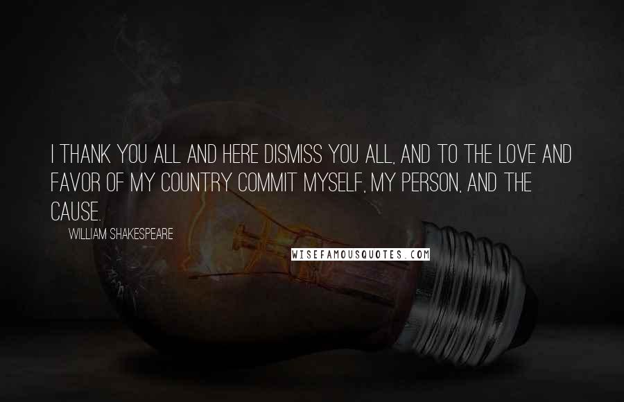 William Shakespeare Quotes: I thank you all and here dismiss you all, and to the love and favor of my country commit myself, my person, and the cause.