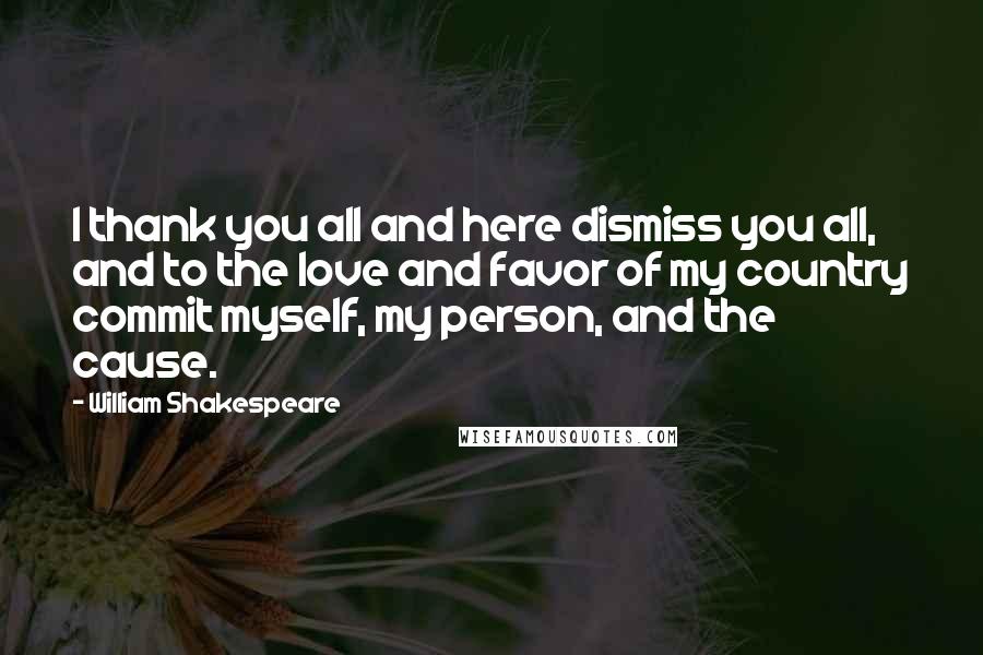 William Shakespeare Quotes: I thank you all and here dismiss you all, and to the love and favor of my country commit myself, my person, and the cause.