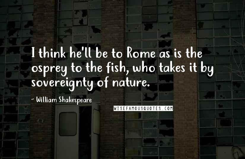 William Shakespeare Quotes: I think he'll be to Rome as is the osprey to the fish, who takes it by sovereignty of nature.