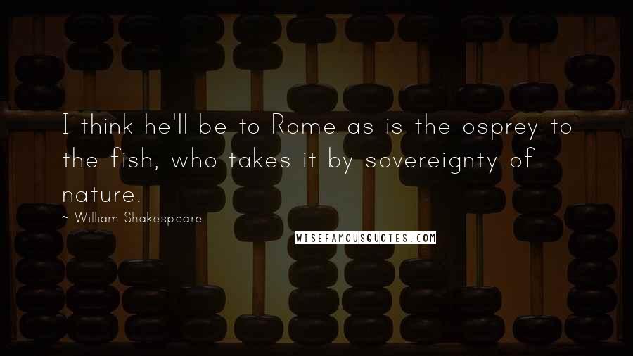 William Shakespeare Quotes: I think he'll be to Rome as is the osprey to the fish, who takes it by sovereignty of nature.