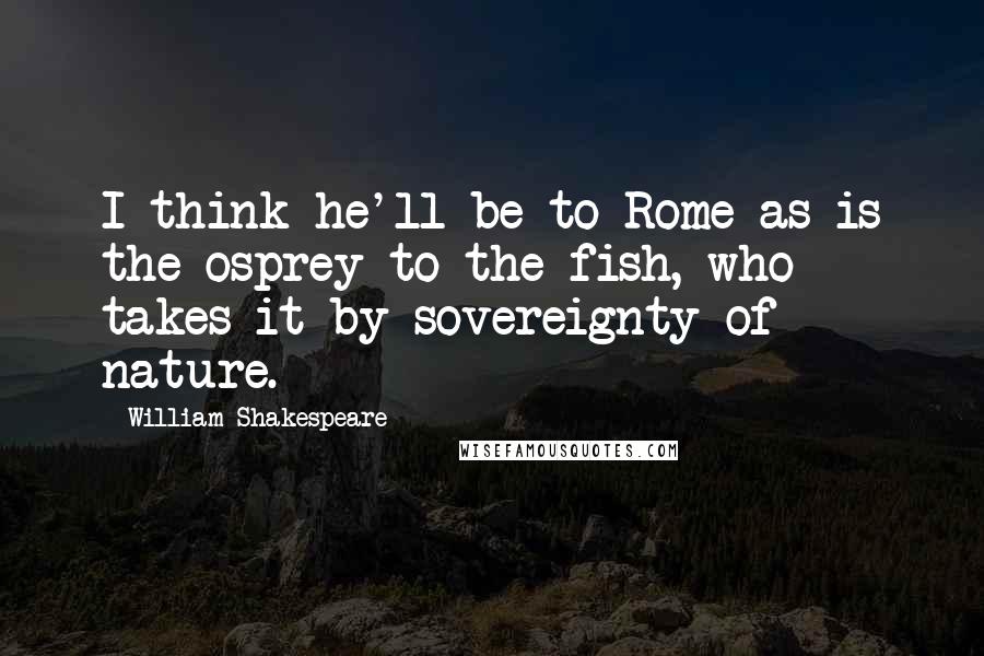 William Shakespeare Quotes: I think he'll be to Rome as is the osprey to the fish, who takes it by sovereignty of nature.