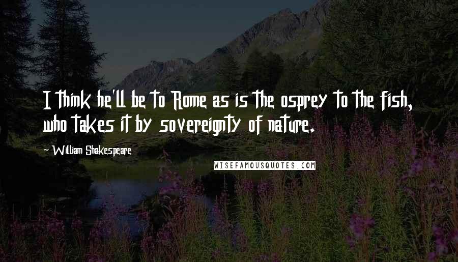 William Shakespeare Quotes: I think he'll be to Rome as is the osprey to the fish, who takes it by sovereignty of nature.