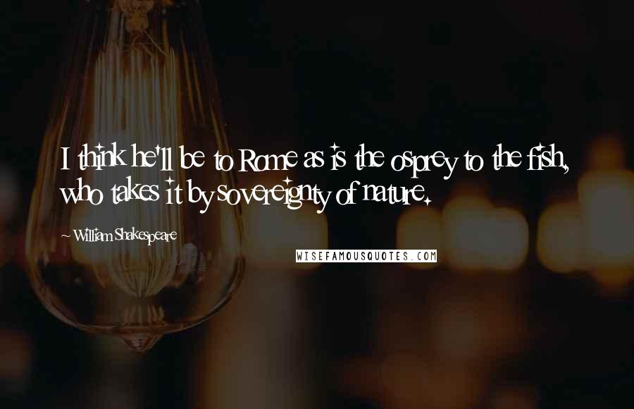 William Shakespeare Quotes: I think he'll be to Rome as is the osprey to the fish, who takes it by sovereignty of nature.