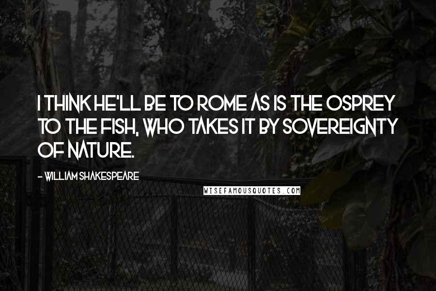 William Shakespeare Quotes: I think he'll be to Rome as is the osprey to the fish, who takes it by sovereignty of nature.