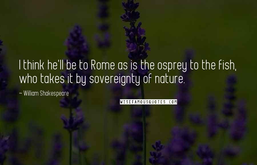 William Shakespeare Quotes: I think he'll be to Rome as is the osprey to the fish, who takes it by sovereignty of nature.