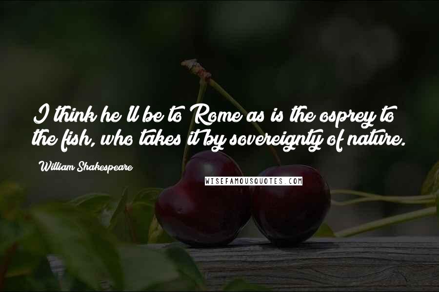 William Shakespeare Quotes: I think he'll be to Rome as is the osprey to the fish, who takes it by sovereignty of nature.