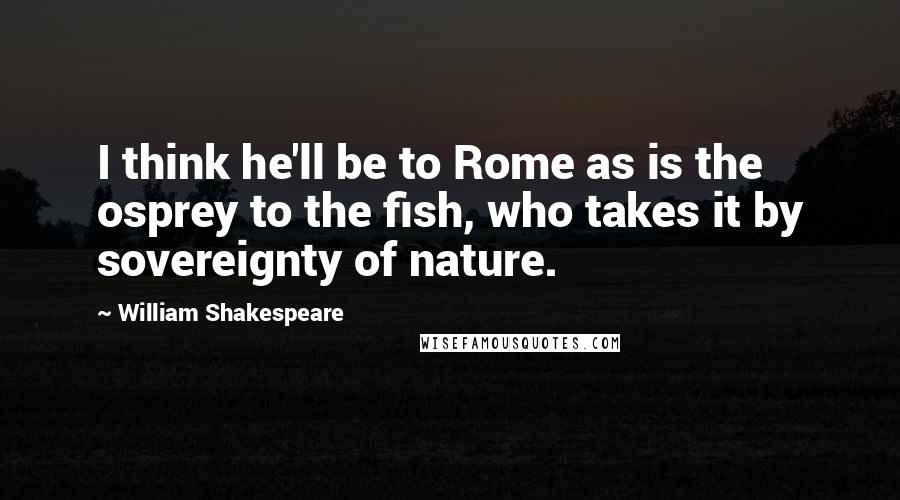 William Shakespeare Quotes: I think he'll be to Rome as is the osprey to the fish, who takes it by sovereignty of nature.