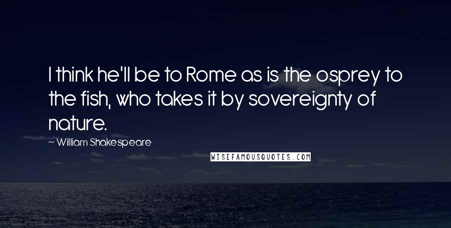 William Shakespeare Quotes: I think he'll be to Rome as is the osprey to the fish, who takes it by sovereignty of nature.