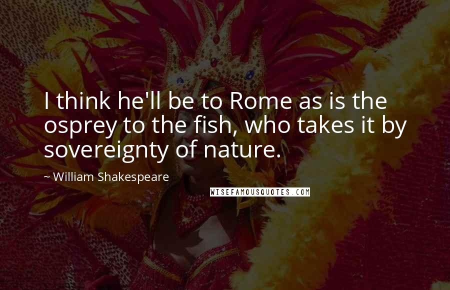 William Shakespeare Quotes: I think he'll be to Rome as is the osprey to the fish, who takes it by sovereignty of nature.